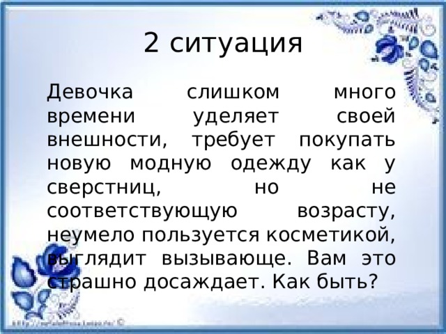 2 ситуация Девочка слишком много времени уделяет своей внешности, требует покупать новую модную одежду как у сверстниц, но не соответствующую возрасту, неумело пользуется косметикой, выглядит вызывающе. Вам это страшно досаждает. Как быть?         