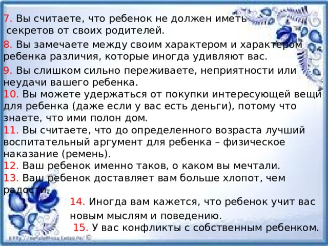 7. Вы считаете, что ребенок не должен иметь секретов от своих родителей. 8. Вы замечаете между своим характером и характером ребенка различия, которые иногда удивляют вас. 9. Вы слишком сильно переживаете, неприятности или неудачи вашего ребенка.  10. Вы можете удержаться от покупки интересующей вещи для ребенка (даже если у вас есть деньги), потому что знаете, что ими полон дом.  11. Вы считаете, что до определенного возраста лучший воспитательный аргумент для ребенка – физическое наказание (ремень).  12. Ваш ребенок именно таков, о каком вы мечтали.  13. Ваш ребенок доставляет вам больше хлопот, чем радости.   14. Иногда вам кажется, что ребенок учит вас  новым мыслям и поведению.   15. У вас конфликты с собственным ребенком. 