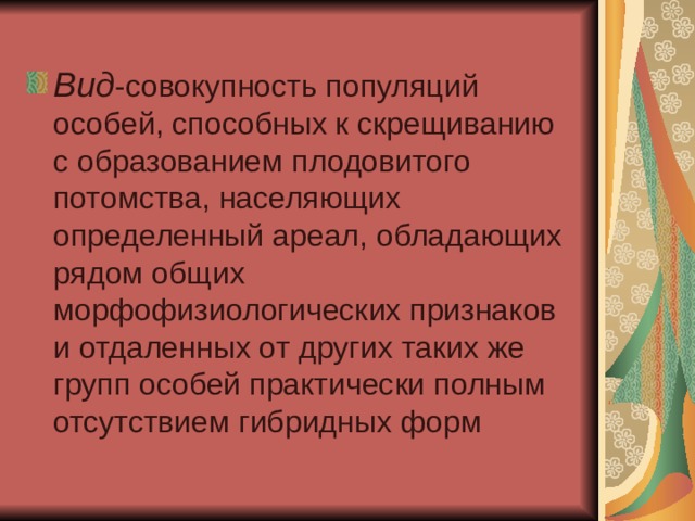 Вид -совокупность популяций особей, способных к скрещиванию с образованием плодовитого потомства, населяющих определенный ареал, обладающих рядом общих морфофизиологических признаков и отдаленных от других таких же групп особей практически полным отсутствием гибридных форм 