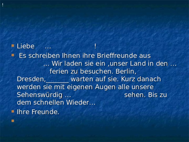 ! Liebe … !   Es schreiben Ihnen ihre Brieffreunde aus ... Wir laden sie ein ,unser Land in den … ferien zu besuchen. Berlin, Dresden,_______ warten auf sie. Kurz danach werden sie mit eigenen Augen alle unsere Sehenswürdig … sehen. Bis zu dem schnellen Wieder… Ihre Freunde.    