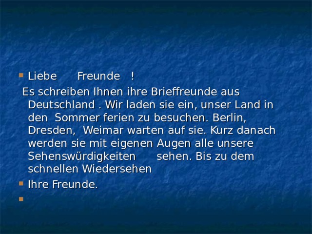 Liebe Freunde !   Es schreiben Ihnen ihre Brieffreunde aus Deutschland . Wir laden sie ein, unser Land in den Sommer ferien zu besuchen. Berlin, Dresden, Weimar warten auf sie. Kurz danach werden sie mit eigenen Augen alle unsere Sehenswürdigkeiten sehen. Bis zu dem schnellen Wiedersehen Ihre Freunde.    