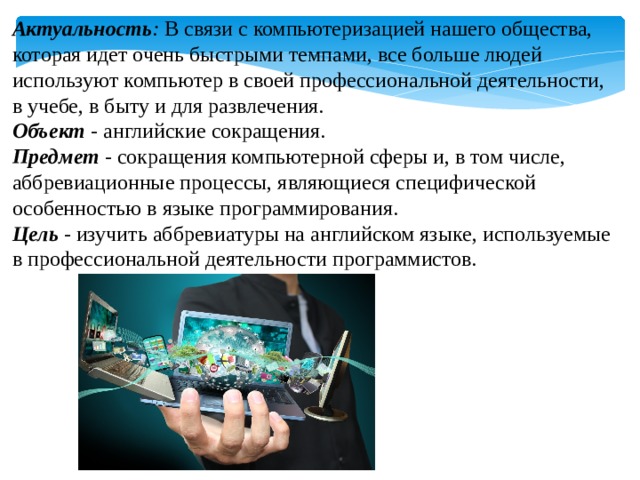 Актуальность :   В связи с компьютеризацией нашего общества, которая идет очень быстрыми темпами, все больше людей используют компьютер в своей профессиональной деятельности, в учебе, в быту и для развлечения. Объект - английские сокращения. Предмет - сокращения компьютерной сферы и, в том числе, аббревиационные процессы, являющиеся специфической особенностью в языке программирования. Цель - изучить аббревиатуры на английском языке, используемые в профессиональной деятельности программистов. 