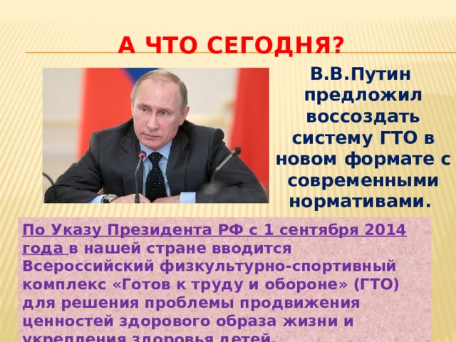 А что сегодня? В.В.Путин предложил воссоздать систему ГТО в новом формате с современными нормативами. По Указу Президента РФ с 1 сентября 2014 года в нашей стране вводится Всероссийский физкультурно-спортивный комплекс «Готов к труду и обороне» (ГТО) для решения проблемы продвижения ценностей здорового образа жизни и укрепления здоровья детей. 