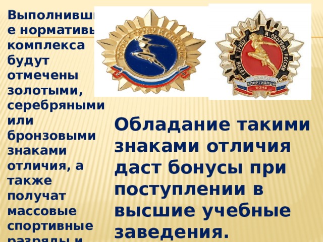 Выполнившие нормативы комплекса будут отмечены золотыми, серебряными или бронзовыми знаками отличия, а также получат массовые спортивные разряды и звания. Обладание такими знаками отличия даст бонусы при поступлении в высшие учебные заведения. 