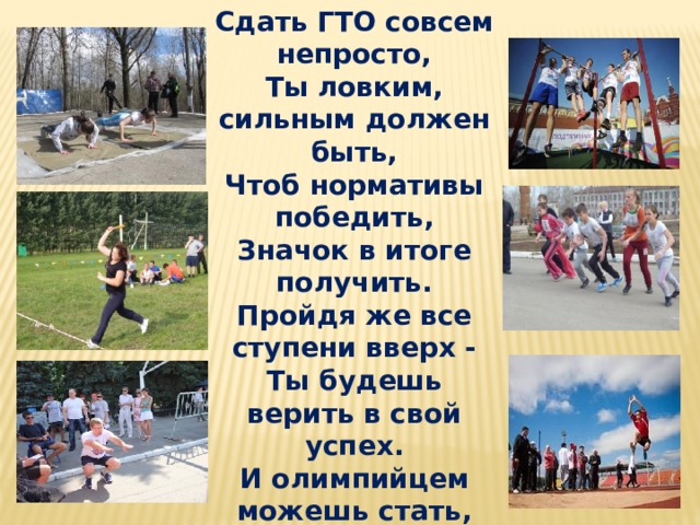 Сдать ГТО совсем непросто, Ты ловким, сильным должен быть, Чтоб нормативы победить, Значок в итоге получить. Пройдя же все ступени вверх - Ты будешь верить в свой успех. И олимпийцем можешь стать, Медали точно получать. 