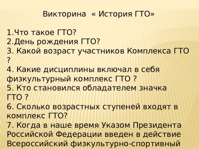 Викторина « История ГТО» Что такое ГТО? День рождения ГТО? 3. Какой возраст участников Комплекса ГТО ? 4. Какие дисциплины включал в себя физкультурный комплекс ГТО ? 5. Кто становился обладателем значка ГТО ? 6. Сколько возрастных ступеней входят в комплекс ГТО? 7. Когда в наше время Указом Президента Российской Федерации введен в действие Всероссийский физкультурно-спортивный комплекс «Готов к труду и обороне? 