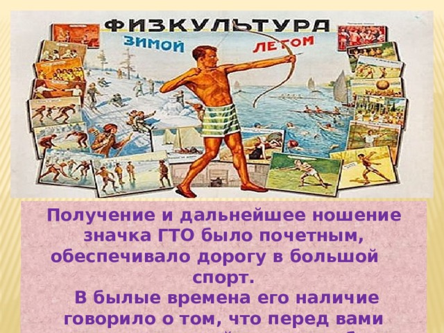Получение и дальнейшее ношение значка ГТО было почетным, обеспечивало дорогу в большой спорт.  В былые времена его наличие говорило о том, что перед вами человек, который старается быть гармонично развитой личностью. 
