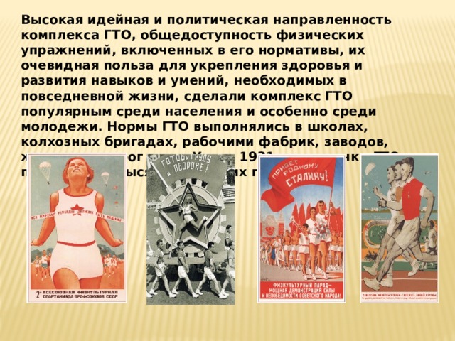 Высокая идейная и политическая направленность комплекса ГТО, общедоступность физических упражнений, включенных в его нормативы, их очевидная польза для укрепления здоровья и развития навыков и умений, необходимых в повседневной жизни, сделали комплекс ГТО популярным среди населения и особенно среди молодежи. Нормы ГТО выполнялись в школах, колхозных бригадах, рабочими фабрик, заводов, железных дорог и т.д. Уже в 1931 году значки ГТО получили 24 тысячи советских граждан. 