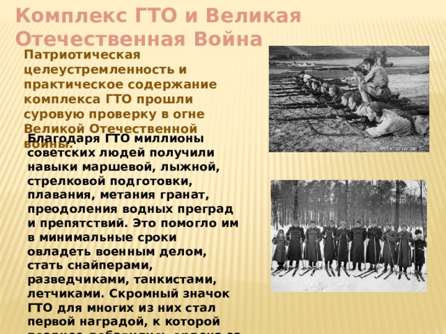 Комплекс ГТО и Великая Отечественная Война Патриотическая целеустремленность и практическое содержание комплекса ГТО прошли суровую проверку в огне Великой Отечественной войны. Благодаря ГТО миллионы советских людей получили навыки маршевой, лыжной, стрелковой подготовки, плавания, метания гранат, преодоления водных преград и препятствий. Это помогло им в минимальные сроки овладеть военным делом, стать снайперами, разведчиками, танкистами, летчиками. Скромный значок ГТО для многих из них стал первой наградой, к которой позднее добавились ордена за трудовые и боевые заслуги. 