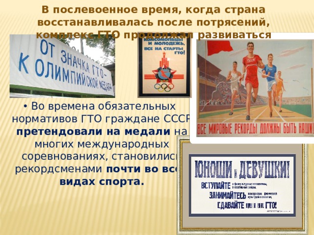 В послевоенное время, когда страна восстанавливалась после потрясений, комплекс ГТО продолжал развиваться Во времена обязательных нормативов ГТО граждане СССР претендовали на медали на многих международных соревнованиях, становились рекордсменами почти во всех видах спорта.  