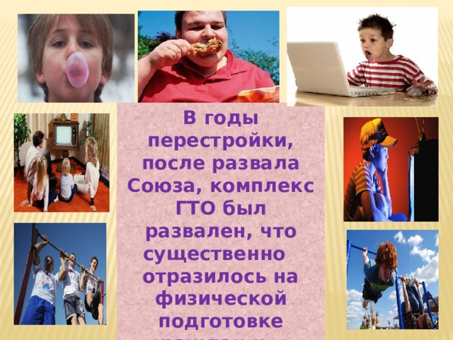 В годы перестройки, после развала Союза, комплекс ГТО был развален, что существенно отразилось на физической подготовке граждан и, в первую очередь, молодежи. 