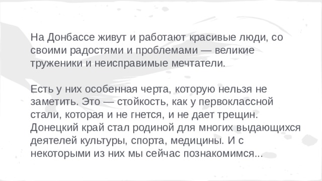 На Донбассе живут и работают красивые люди, со своими радостями и проблемами — великие труженики и неисправимые мечтатели. Есть у них особенная черта, которую нельзя не заметить. Это — стойкость, как у первоклассной стали, которая и не гнется, и не дает трещин. Донецкий край стал родиной для многих выдающихся деятелей культуры, спорта, медицины. И с некоторыми из них мы сейчас познакомимся... 