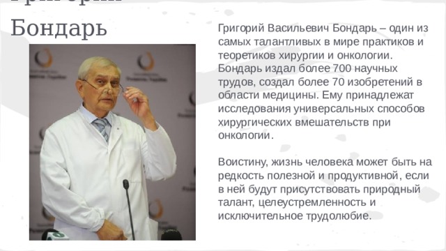 Григорий Бондарь Григорий Васильевич Бондарь – один из самых талантливых в мире практиков и теоретиков хирургии и онкологии. Бондарь издал более 700 научных трудов, создал более 70 изобретений в области медицины. Ему принадлежат исследования универсальных способов хирургических вмешательств при онкологии. Воистину, жизнь человека может быть на редкость полезной и продуктивной, если в ней будут присутствовать природный талант, целеустремленность и исключительное трудолюбие. 