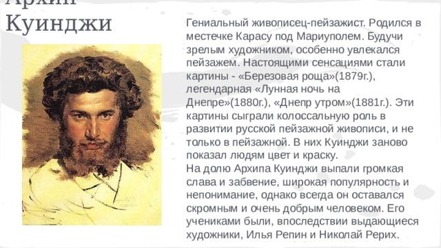 Архип Куинджи Гениальный живописец-пейзажист. Родился в местечке Карасу под Мариуполем. Будучи зрелым художником, особенно увлекался пейзажем. Настоящими сенсациями стали картины - «Березовая роща»(1879г.), легендарная «Лунная ночь на Днепре»(1880г.), «Днепр утром»(1881г.). Эти картины сыграли колоссальную роль в развитии русской пейзажной живописи, и не только в пейзажной. В них Куинджи заново показал людям цвет и краску. Ha долю Архипа Куинджи выпали громкая слава и забвение, широкая популярность и непонимание, однако всегда он оставался скромным и очень добрым человеком. Его учениками были, впоследствии выдающиеся художники, Илья Репин и Николай Рерих. 
