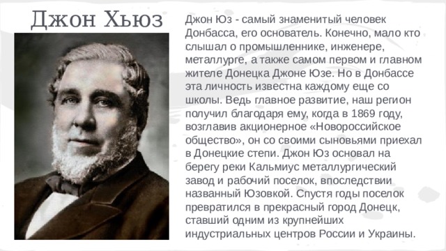 Джон Хьюз Джон Юз - самый знаменитый человек Донбасса, его основатель. Конечно, мало кто слышал о промышленнике, инженере, металлурге, а также самом первом и главном жителе Донецка Джоне Юзе. Но в Донбассе эта личность известна каждому еще со школы. Ведь главное развитие, наш регион получил благодаря ему, когда в 1869 году, возглавив акционерное «Новороссийское общество», он со своими сыновьями приехал в Донецкие степи. Джон Юз основал на берегу реки Кальмиус металлургический завод и рабочий поселок, впоследствии названный Юзовкой. Спустя годы поселок превратился в прекрасный город Донецк, ставший одним из крупнейших индустриальных центров России и Украины. 