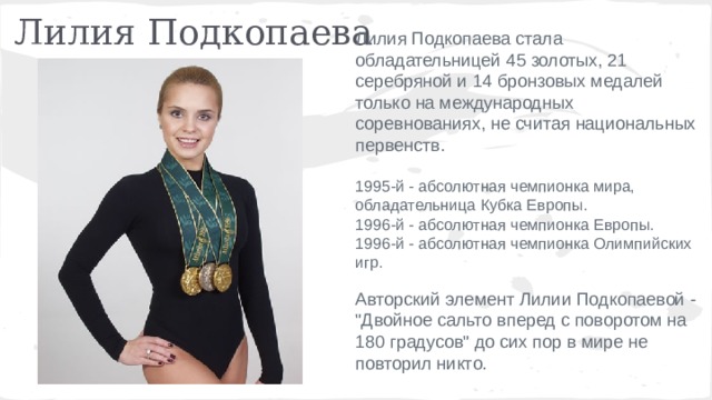 Лилия Подкопаева Лилия Подкопаева стала обладательницей 45 золотых, 21 серебряной и 14 бронзовых медалей только на международных соревнованиях, не считая национальных первенств. 1995-й - абсолютная чемпионка мира, обладательница Кубка Европы. 1996-й - абсолютная чемпионка Европы. 1996-й - абсолютная чемпионка Олимпийских игр. Авторский элемент Лилии Подкопаевой - 