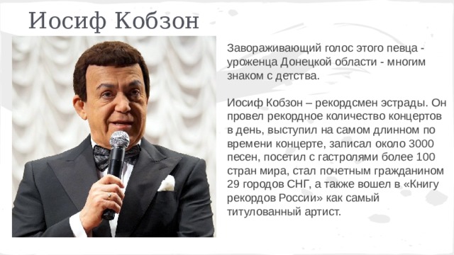 Иосиф Кобзон Завораживающий голос этого певца - уроженца Донецкой области - многим знаком с детства. Иосиф Кобзон – рекордсмен эстрады. Он провел рекордное количество концертов в день, выступил на самом длинном по времени концерте, записал около 3000 песен, посетил с гастролями более 100 стран мира, стал почетным гражданином 29 городов СНГ, а также вошел в «Книгу рекордов России» как самый титулованный артист. 