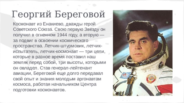Георгий Береговой Космонавт из Енакиево, дважды герой Советского Союза. Свою первую Звезду он получил в огненном 1944 году, а вторую — за подвиг в освоении космического пространства. Летчик-штурмовик, летчик-испытатель, летчик-космонавт — три цели, которые в разное время поставил наш земляк перед собой, три высоты, которыми он овладел. Став генерал-лейтенант авиации, Береговой еще долго передавал свой опыт и знания молодым аргонавтам космоса, работая начальником Центра подготовки космонавтов. 
