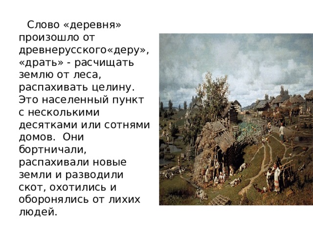  Слово «деревня» произошло от древнерусского«деру», «драть» - расчищать землю от леса, распахивать целину. Это населенный пункт с несколькими десятками или сотнями домов. Они бортничали, распахивали новые земли и разводили скот, охотились и оборонялись от лихих людей. 
