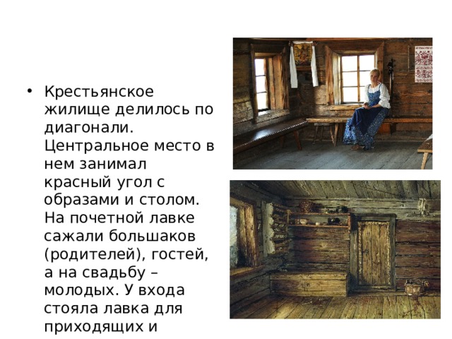 Крестьянское жилище делилось по диагонали. Центральное место в нем занимал красный угол с образами и столом. На почетной лавке сажали большаков (родителей), гостей, а на свадьбу – молодых. У входа стояла лавка для приходящих и нищих, рядом – мужская , для работы 
