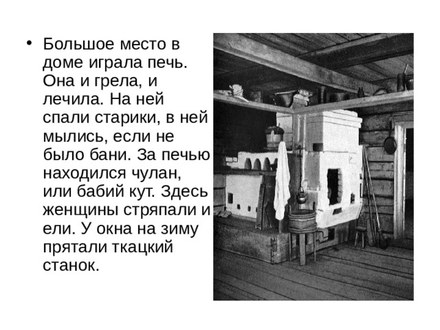 Большое место в доме играла печь. Она и грела, и лечила. На ней спали старики, в ней мылись, если не было бани. За печью находился чулан, или бабий кут. Здесь женщины стряпали и ели. У окна на зиму прятали ткацкий станок. 