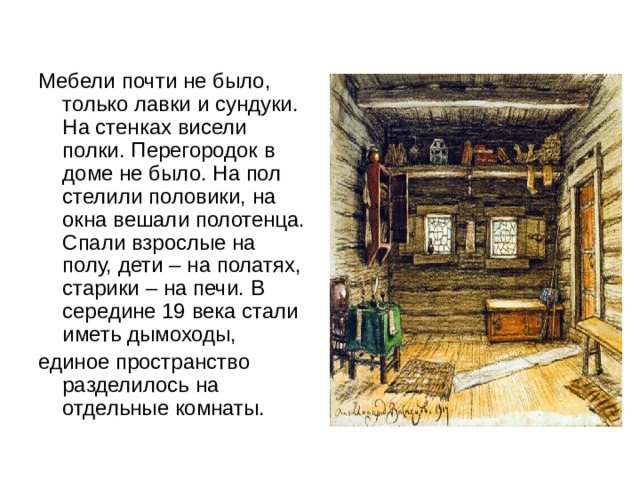 Мебели почти не было, только лавки и сундуки. На стенках висели полки. Перегородок в доме не было. На пол стелили половики, на окна вешали полотенца. Спали взрослые на полу, дети – на полатях, старики – на печи. В середине 19 века стали иметь дымоходы, единое пространство разделилось на отдельные комнаты. 