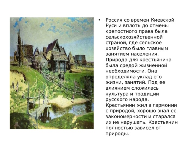 Россия со времен Киевской Руси и вплоть до отмены крепостного права была сельскохозяйственной страной, где сельское хозяйство было главным занятием населения. Природа для крестьянина была средой жизненной необходимости. Она определяла уклад его жизни, занятий. Под ее влиянием сложилась культура и традиции русского народа. Крестьянин жил в гармонии с природой, хорошо знал ее закономерности и старался их не нарушать. Крестьянин полностью зависел от природы. 