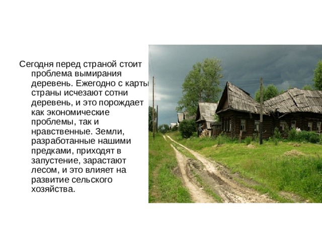 Сегодня перед страной стоит проблема вымирания деревень. Ежегодно с карты страны исчезают сотни деревень, и это порождает как экономические проблемы, так и нравственные. Земли, разработанные нашими предками, приходят в запустение, зарастают лесом, и это влияет на развитие сельского хозяйства. 