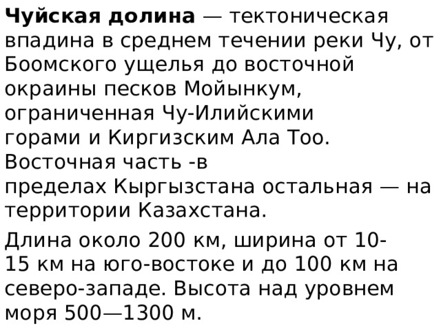 Чуйская долина  — тектоническая впадина в среднем течении реки Чу, от Боомского ущелья до восточной окраины песков Мойынкум, ограниченная Чу-Илийскими горами и Киргизским Ала Тоо. Восточная часть -в пределах Кыргызстана остальная — на территории Казахстана. Длина около 200 км, ширина от 10-15 км на юго-востоке и до 100 км на северо-западе. Высота над уровнем моря 500—1300 м. 
