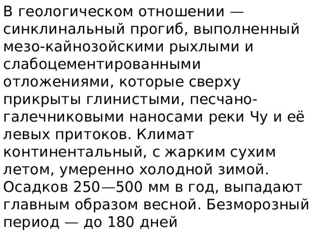 В геологическом отношении — синклинальный прогиб, выполненный мезо-кайнозойскими рыхлыми и слабоцементированными отложениями, которые сверху прикрыты глинистыми, песчано-галечниковыми наносами реки Чу и её левых притоков. Климат континентальный, с жарким сухим летом, умеренно холодной зимой. Осадков 250—500 мм в год, выпадают главным образом весной. Безморозный период — до 180 дней 