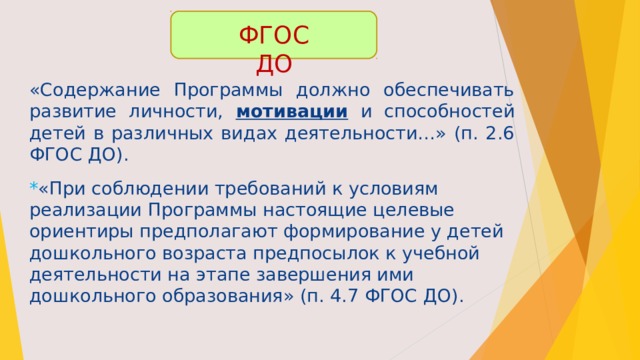 ФГОС ДО «Содержание Программы должно обеспечивать развитие личности, мотивации и способностей детей в различных видах деятельности…» (п. 2.6 ФГОС ДО). * «При соблюдении требований к условиям реализации Программы настоящие целевые ориентиры предполагают формирование у детей дошкольного возраста предпосылок к учебной деятельности на этапе завершения ими дошкольного образования» (п. 4.7 ФГОС ДО). 
