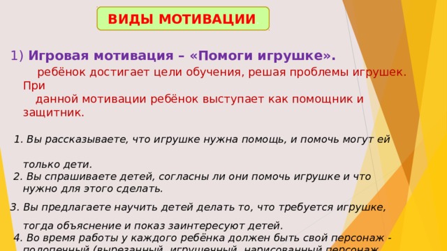 ВИДЫ МОТИВАЦИИ .  Игровая мотивация – «Помоги игрушке».  ребёнок достигает цели обучения, решая проблемы игрушек. При  данной мотивации ребёнок выступает как помощник и защитник.  1. Вы рассказываете, что игрушке нужна помощь, и помочь могут ей только дети.  2. Вы спрашиваете детей, согласны ли они помочь игрушке и что нужно для этого сделать. 3. Вы предлагаете научить детей делать то, что требуется игрушке, тогда объяснение и показ заинтересуют детей.  4. Во время работы у каждого ребёнка должен быть свой персонаж - подопечный (вырезанный, игрушечный, нарисованный персонаж, которому он оказывает помощь.  5. Эта же игрушка – оценивает работу ребёнка, обязательно хвалит ребёнка.  6. По окончании работы желательно, чтобы дети поиграли со своими подопечными. 