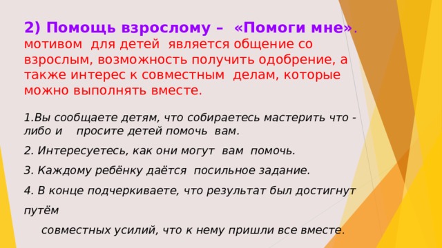 2) Помощь взрослому – «Помоги мне» . мотивом для детей является общение со взрослым, возможность получить одобрение, а также интерес к совместным делам, которые можно выполнять вместе. Вы сообщаете детям, что собираетесь мастерить что - либо и просите детей помочь вам. 2. Интересуетесь, как они могут вам помочь. 3. Каждому ребёнку даётся посильное задание. 4. В конце подчеркиваете, что результат был достигнут путём  совместных усилий, что к нему пришли все вместе . 