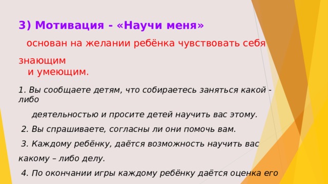 3) Мотивация - «Научи меня»  основан на желании ребёнка чувствовать себя знающим  и умеющим. 1. Вы сообщаете детям, что собираетесь заняться какой - либо  деятельностью и просите детей научить вас этому.  2. Вы спрашиваете, согласны ли они помочь вам.  3. Каждому ребёнку, даётся возможность научить вас какому – либо делу.  4. По окончании игры каждому ребёнку даётся оценка его действий и обязательно следует похвалить его.  