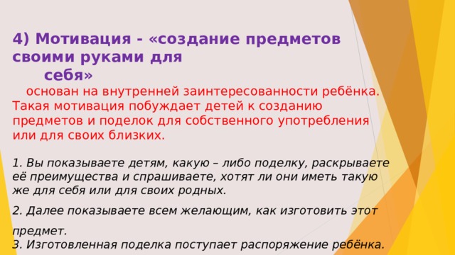 4) Мотивация - «создание предметов своими руками для  себя»  основан на внутренней заинтересованности ребёнка. Такая мотивация побуждает детей к созданию предметов и поделок для собственного употребления или для своих близких. 1. Вы показываете детям, какую – либо поделку, раскрываете её преимущества и спрашиваете, хотят ли они иметь такую же для себя или для своих родных. 2. Далее показываете всем желающим, как изготовить этот предмет. 3. Изготовленная поделка поступает распоряжение ребёнка.  Если ребёнок, уже занят каким – либо интересующим делом, а значит, уже имеет необходимую мотивацию, можно познакомить его с новыми путями решения поставленных задач.  