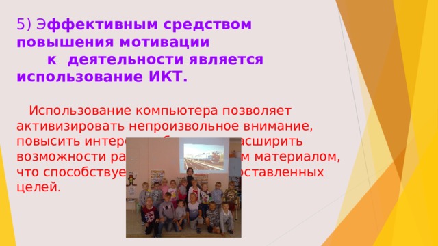 5) Э ффективным средством повышения мотивации  к деятельности является использование ИКТ.  Использование компьютера позволяет активизировать непроизвольное внимание, повысить интерес к обучению, расширить возможности работы с наглядным материалом, что способствует достижению поставленных целей . 