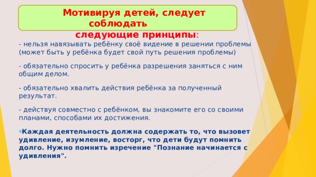  Мотивируя детей, следует соблюдать  следующие принципы :   - нельзя навязывать ребёнку своё видение в решении проблемы (может быть у ребёнка будет свой путь решения проблемы) - обязательно спросить у ребёнка разрешения заняться с ним общим делом. - обязательно хвалить действия ребёнка за полученный результат. - действуя совместно с ребёнком, вы знакомите его со своими планами, способами их достижения. Каждая деятельность должна содержать то, что вызовет удивление, изумление, восторг, что дети будут помнить долго. Нужно помнить изречение 
