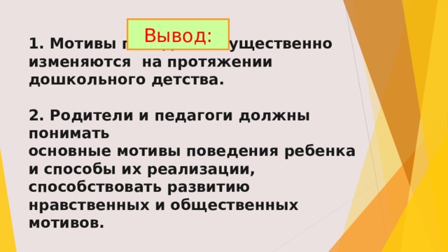Вывод: 1. Мотивы поведения существенно изменяются на протяжении дошкольного детства.   2. Родители и педагоги должны понимать  основные мотивы поведения ребенка и способы их реализации, способствовать развитию нравственных и общественных мотивов. 
