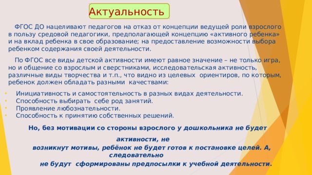 Актуальность  ФГОС ДО нацеливают педагогов на отказ от концепции ведущей роли взрослого в пользу средовой педагогики, предполагающей концепцию «активного ребенка» и на вклад ребенка в свое образование; на предоставление возможности выбора ребенком содержания своей деятельности.  По ФГОС все виды детской активности имеют равное значение – не только игра, но и общение со взрослым и сверстниками, исследовательская активность, различные виды творчества и т.п., что видно из целевых ориентиров, по которым, ребенок должен обладать разными качествами:  Инициативность и самостоятельность в разных видах деятельности.  Способность выбирать себе род занятий.  Проявление любознательности.  Способность к принятию собственных решений.  Но, без мотивации со стороны взрослого у дошкольника не будет активности, не  возникнут мотивы, ребёнок не будет готов к постановке целей. А, следовательно  не будут сформированы предпосылки к учебной деятельности.     
