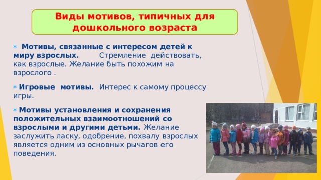 Виды мотивов, типичных для дошкольного возраста    Мотивы, связанные с интересом детей к миру взрослых. Стремление действовать, как взрослые. Желание быть похожим на взрослого .  Игровые мотивы. Интерес к самому процессу игры.  Мотивы установления и сохранения положительных взаимоотношений со взрослыми и другими детьми. Желание заслужить ласку, одобрение, похвалу взрослых является одним из основных рычагов его поведения. 
