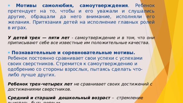  Мотивы самолюбия, самоутверждения .  Ребенок претендует на то, чтобы и его уважали и слушались другие, обращали да него внимание, исполняли его желания. Притязания детей на исполнение главных ролей в играх. У детей трех — пяти лет - самоутверждение и в том, что они приписывают себе все известные им положительные качества.  Познавательные и соревновательные мотивы. Ребенок постоянно сравнивает свои успехи с успехами своих сверстников. Стремится к самоутверждению и одобрению со стороны взрослых, пытаясь сделать что- либо лучше других. Ребенок трех-четырех лет не сравнивает своих достижений с достижениями сверстников. Средний и старший дошкольный возраст – стремление выиграть, быть первым. 
