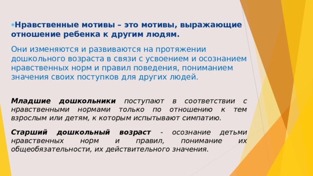 Нравственные  мотивы – это мотивы, выражающие отношение ребенка к другим людям.  Они изменяются и развиваются на протяжении дошкольного возраста в связи с усвоением и осознанием нравственных норм и правил поведения, пониманием значения своих поступков для других людей.  Младшие дошкольники поступают в соответствии с нравственными нормами только по отношению к тем взрослым или детям, к которым испытывают симпатию. Старший дошкольный возраст - осознание детьми нравственных норм и правил, понимание их общеобязательности, их действительного значения.  