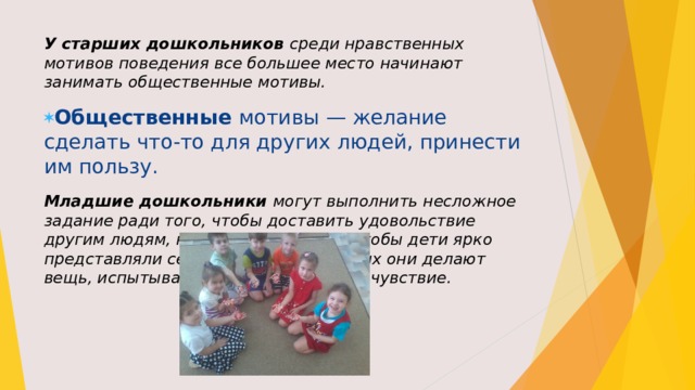 У старших дошкольников среди нравственных мотивов поведения все большее место начинают занимать общественные мотивы. Общественные  мотивы — желание сделать что-то для других людей, принести им пользу. Младшие дошкольники могут выполнить несложное задание ради того, чтобы доставить удовольствие другим людям, но для этого нужно, чтобы дети ярко представляли себе людей, для которых они делают вещь, испыты­вали к ним симпатию, сочувствие. 