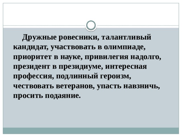   Дружные ровесники, талантливый кандидат, участвовать в олимпиаде, приоритет в науке, привилегия надолго, президент в президиуме, интересная профессия, подлинный героизм, чествовать ветеранов, упасть навзничь, просить подаяние. 