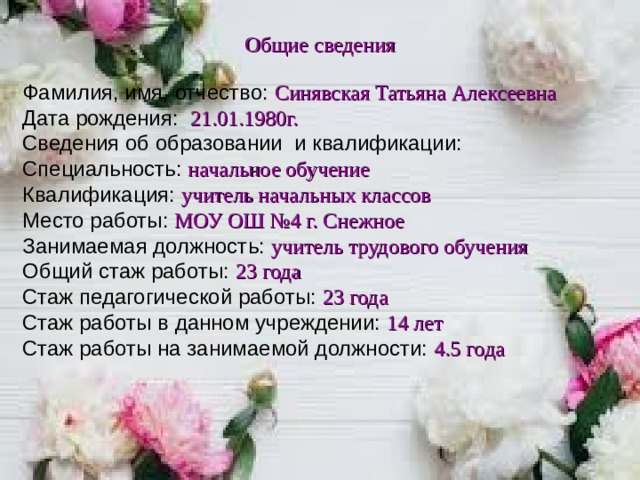 Общие сведения Фамилия, имя, отчество: Синявская Татьяна Алексеевна Дата рождения:   21.01.1980г. Сведения об образовании и квалификации: Специальность: начальное обучение Квалификация: учитель начальных классов Место работы: МОУ ОШ №4 г. Снежное Занимаемая должность: учитель трудового обучения Общий стаж работы: 23 года Стаж педагогической работы: 23 года Стаж работы в данном учреждении: 14 лет Стаж работы на занимаемой должности: 4.5 года       