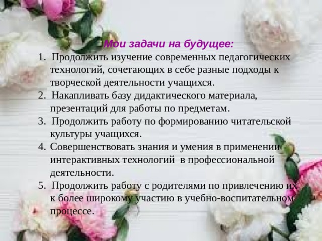      Мои задачи на будущее: 1. Продолжить изучение современных педагогических технологий, сочетающих в себе разные подходы к творческой деятельности учащихся. 2. Накапливать базу дидактического материала, презентаций для работы по предметам. 3. Продолжить работу по формированию читательской культуры учащихся. Совершенствовать знания и умения в применении интерактивных технологий в профессиональной деятельности. 5. Продолжить работу с родителями по привлечению их к более широкому участию в учебно-воспитательном процессе.    