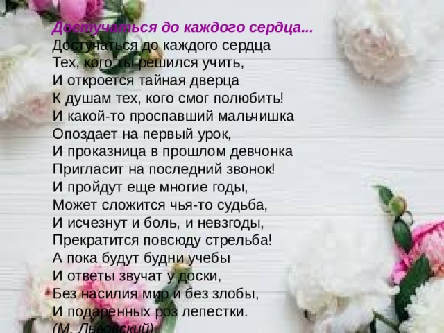 Достучаться до каждого сердца... Достучаться до каждого сердца   Тех, кого ты решился учить,   И откроется тайная дверца   К душам тех, кого смог полюбить!  И какой-то проспавший мальчишка   Опоздает на первый урок,   И проказница в прошлом девчонка   Пригласит на последний звонок! И пройдут еще многие годы,   Может сложится чья-то судьба,   И исчезнут и боль, и невзгоды,   Прекратится повсюду стрельба! А пока будут будни учебы   И ответы звучат у доски,   Без насилия мир и без злобы,   И подаренных роз лепестки.  (М. Львовский)          