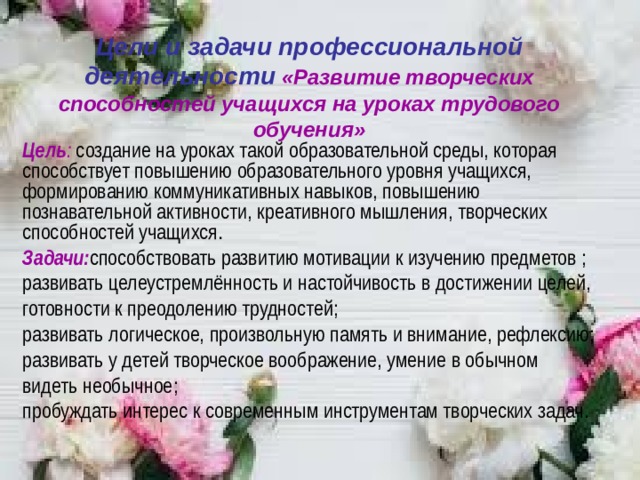 Цели и задачи профессиональной деятельности  «Развитие творческих способностей учащихся на уроках трудового обучения» Цель : создание на уроках такой образовательной среды, которая способствует повышению образовательного уровня учащихся, формированию коммуникативных навыков, повышению познавательной активности, креативного мышления, творческих способностей учащихся . Задачи: способствовать развитию мотивации к изучению предметов ; развивать целеустремлённость и настойчивость в достижении целей, готовности к преодолению трудностей; развивать логическое, произвольную память и внимание, рефлексию; развивать у детей творческое воображение, умение в обычном видеть необычное ; пробуждать интерес к современным инструментам творческих задач.       