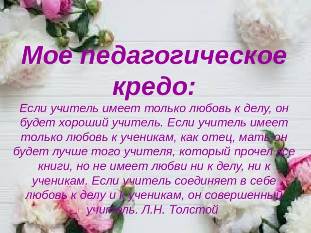 Мое педагогическое кредо: Если учитель имеет только любовь к делу, он будет хороший учитель. Если учитель имеет только любовь к ученикам, как отец, мать он будет лучше того учителя, который прочел все книги, но не имеет любви ни к делу, ни к ученикам. Если учитель соединяет в себе любовь к делу и к ученикам, он совершенный учитель. Л.Н. Толстой    