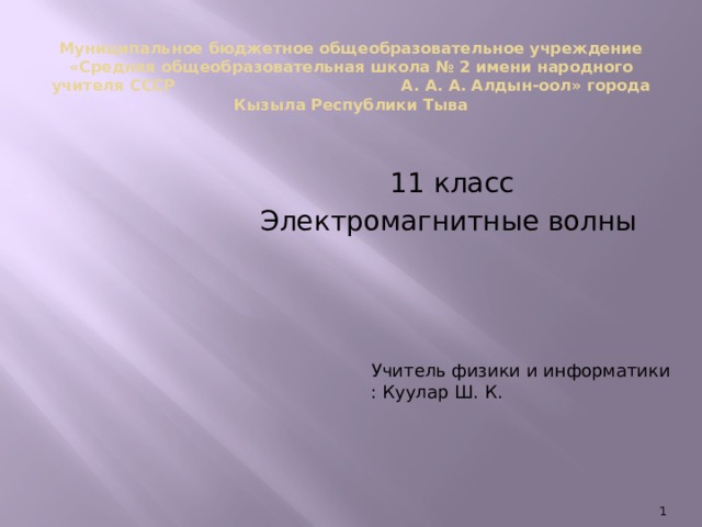 Муниципальное бюджетное общеобразовательное учреждение  «Средняя общеобразовательная школа № 2 имени народного учителя СССР А. А. А. Алдын-оол» города Кызыла Республики Тыва    11 класс  Электромагнитные волны Учитель физики и информатики : Куулар Ш. К.  